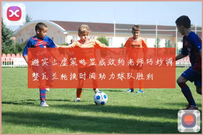 避实击虚策略显成效约老师巧妙调整瓦兰轮换时间助力球队胜利