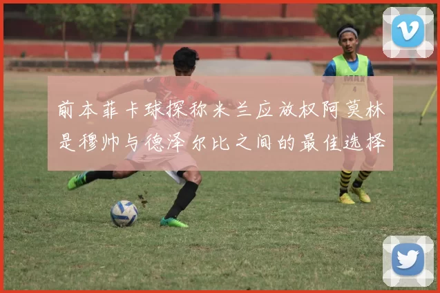 前本菲卡球探称米兰应放权阿莫林是穆帅与德泽尔比之间的最佳选择