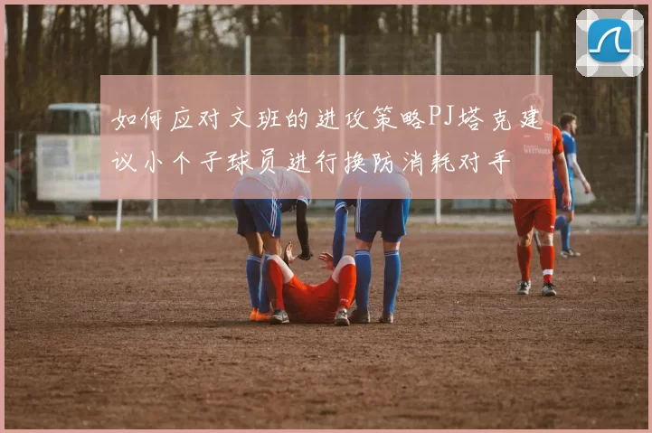 如何应对文班的进攻策略PJ塔克建议小个子球员进行换防消耗对手