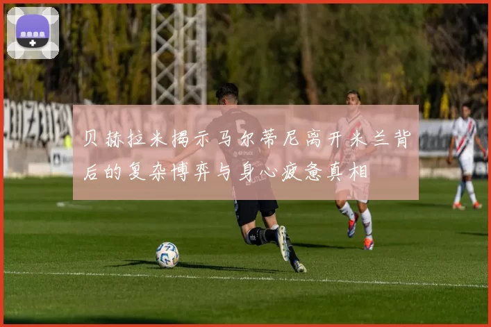 贝赫拉米揭示马尔蒂尼离开米兰背后的复杂博弈与身心疲惫真相