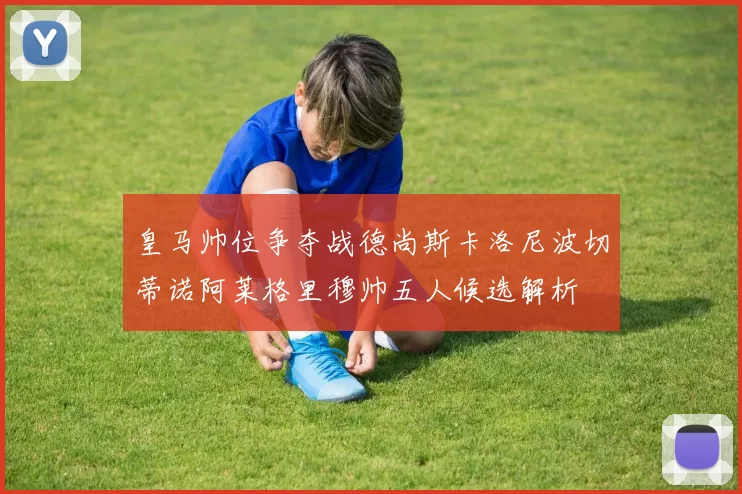 皇马帅位争夺战德尚斯卡洛尼波切蒂诺阿莱格里穆帅五人候选解析