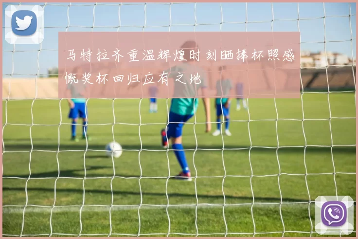 马特拉齐重温辉煌时刻晒捧杯照感慨奖杯回归应有之地