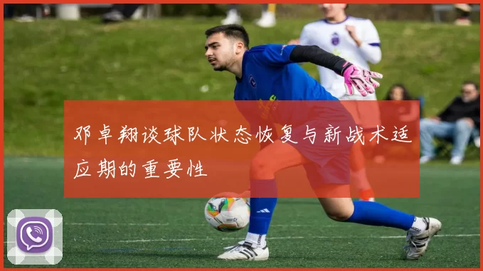 邓卓翔谈球队状态恢复与新战术适应期的重要性