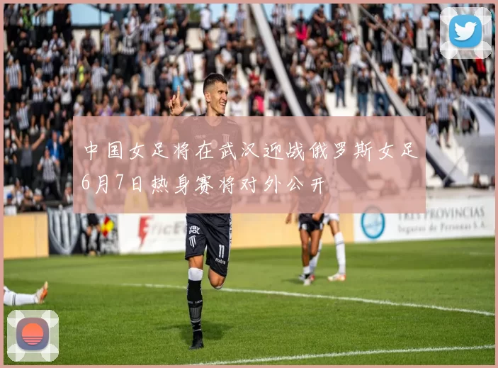 中国女足将在武汉迎战俄罗斯女足6月7日热身赛将对外公开