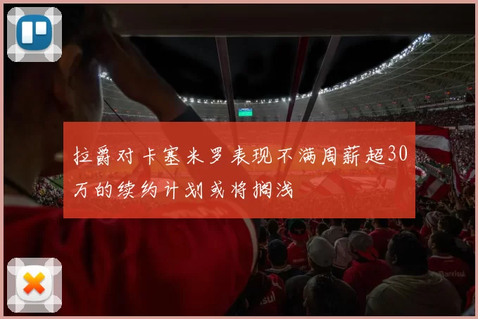 拉爵对卡塞米罗表现不满周薪超30万的续约计划或将搁浅