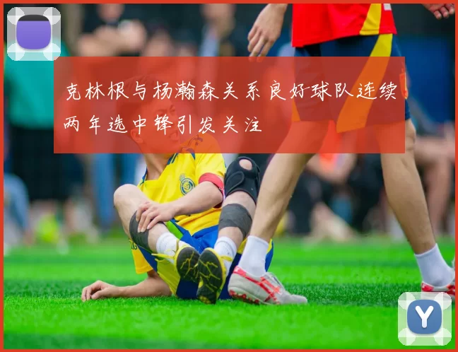 克林根与杨瀚森关系良好球队连续两年选中锋引发关注