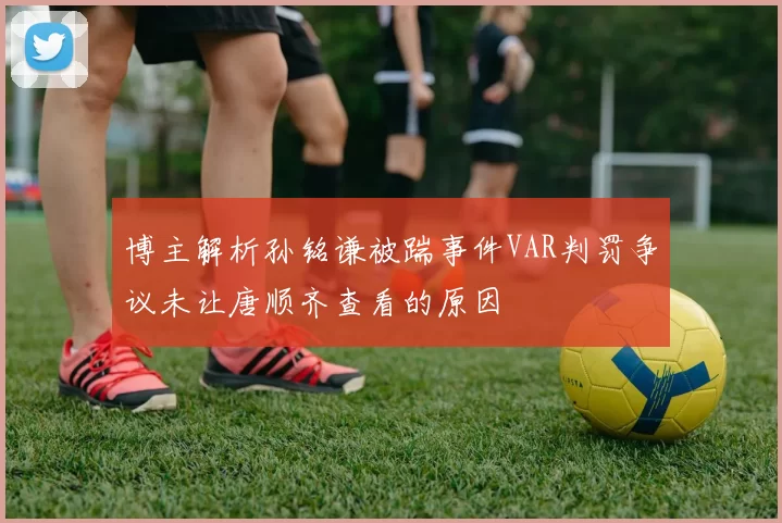 博主解析孙铭谦被踹事件VAR判罚争议未让唐顺齐查看的原因