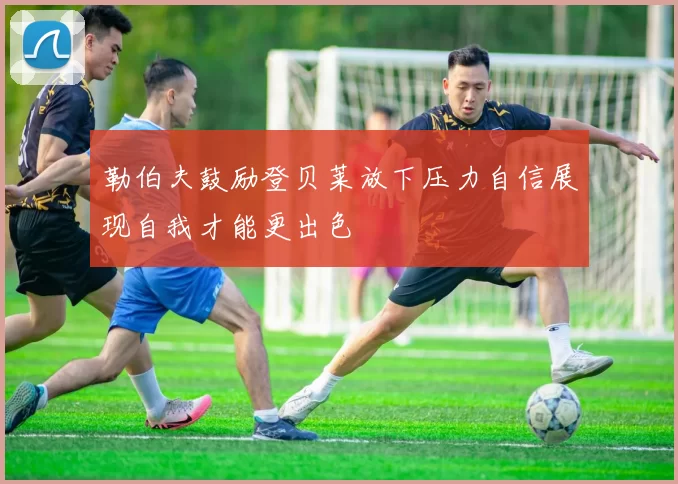 勒伯夫鼓励登贝莱放下压力自信展现自我才能更出色