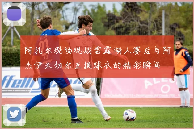 阿扎尔现场观战雷霆湖人赛后与阿杰伊米切尔互换球衣的精彩瞬间