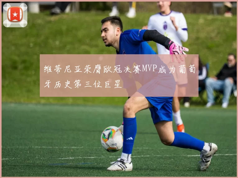 维蒂尼亚荣膺欧冠决赛MVP成为葡萄牙历史第三位巨星