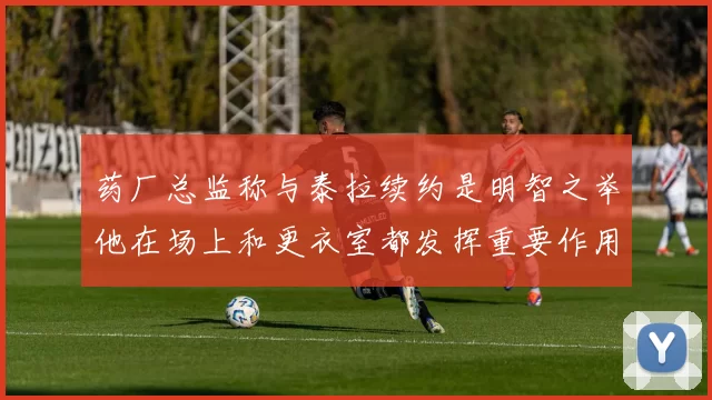 药厂总监称与泰拉续约是明智之举他在场上和更衣室都发挥重要作用