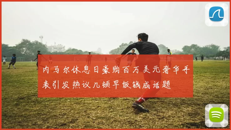 内马尔休息日豪购百万美元奢华手表引发热议几顿早饭钱成话题