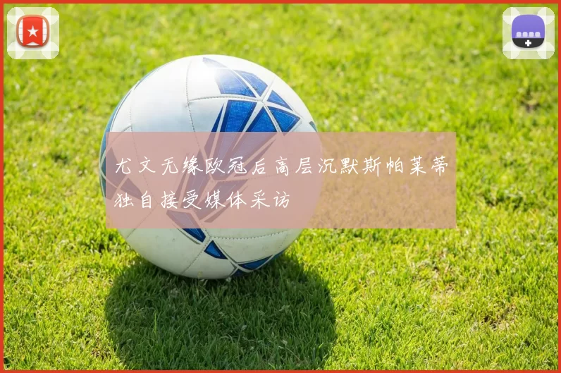 尤文无缘欧冠后高层沉默斯帕莱蒂独自接受媒体采访