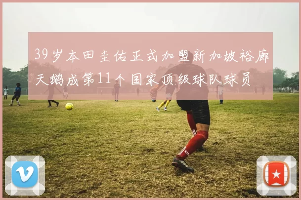 39岁本田圭佑正式加盟新加坡裕廊天鹅成第11个国家顶级球队球员