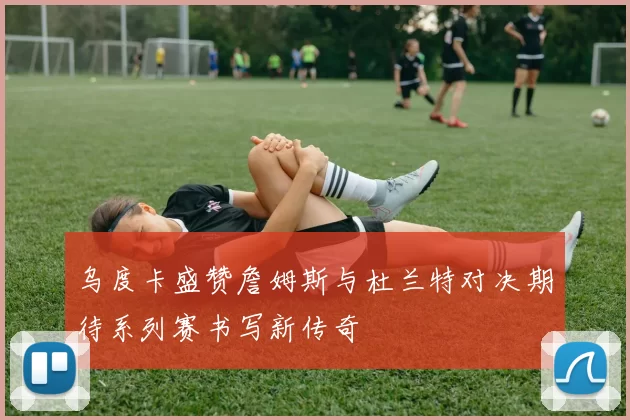 乌度卡盛赞詹姆斯与杜兰特对决期待系列赛书写新传奇