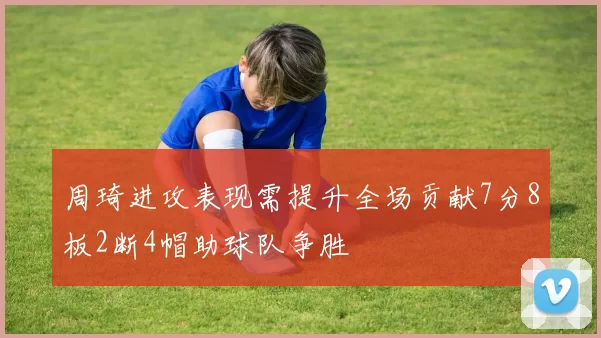 周琦进攻表现需提升全场贡献7分8板2断4帽助球队争胜