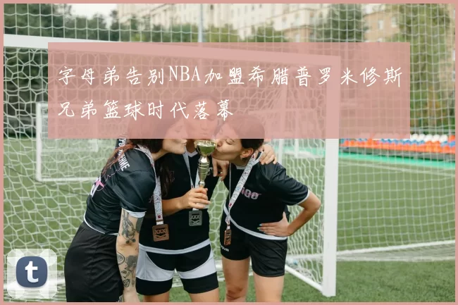 字母弟告别NBA加盟希腊普罗米修斯兄弟篮球时代落幕