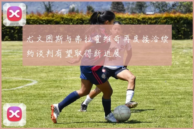 尤文图斯与弗拉霍维奇再度接洽续约谈判有望取得新进展