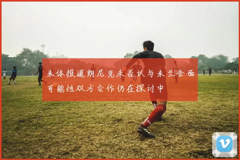 米体报道朗尼克未否认与米兰会面可能性双方合作仍在探讨中