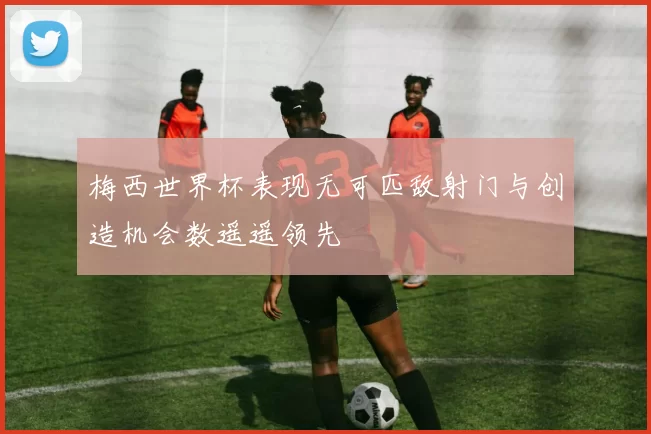 梅西世界杯表现无可匹敌射门与创造机会数遥遥领先